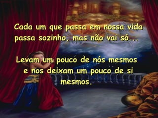 Cada um que passa em nossa vida passa sozinho, mas não vai só...  Levam um pouco de nós mesmos  e nos deixam um pouco de si mesmos.  