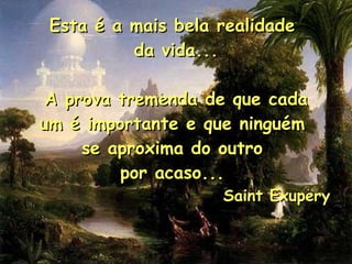 Esta é a mais bela realidade  da vida... A prova tremenda de que cada um é importante e que ninguém  se aproxima do outro  por acaso...  Saint Exupery  