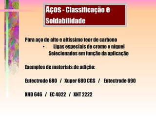 Para aço de alto e altíssimo teor de carbono
• Ligas especiais de cromo e níquel
Selecionados em função da aplicação
Exemplos de materiais de adição:
Eutectrode 680 / Xuper 680 CGS / Eutectrode 690
XHD 646 / EC 4022 / XNT 2222
Aços - Classificação e
Soldabilidade
 