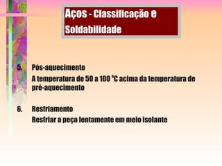 5. Pós-aquecimento
A temperatura de 50 a 100 o
C acima da temperatura de
pré-aquecimento
6. Resfriamento
Resfriar a peça lentamente em meio isolante
Aços - Classificação e
Soldabilidade
 