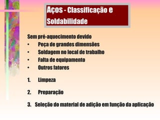 Sem pré-aquecimento devido
• Peça de grandes dimensões
• Soldagem no local de trabalho
• Falta de equipamento
• Outros fatores
1. Limpeza
2. Preparação
3. Seleção do material de adição em função da aplicação
Aços - Classificação e
Soldabilidade
 