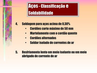 4. Soldagem para aços acima de 0,30%
• Cordões curto máximo de 50 mm
• Martelamento com o cordão quente
• Cordões alternados
• Soldar isolado de correntes de ar
5. Resfriamento lento em meio isolante ou em meio
abrigado de corrente de ar
Aços - Classificação e
Soldabilidade
 