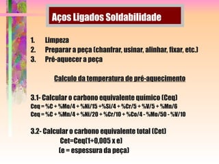Aços Ligados Soldabilidade
1. Limpeza
2. Preparar a peça (chanfrar, usinar, alinhar, fixar, etc.)
3. Pré-aquecer a peça
Calculo da temperatura de pré-aquecimento
3.1- Calcular o carbono equivalente químico (Ceq)
Ceq = %C + %Mo/4 + %Ni/15 +%Si/4 + %Cr/5 + %V/5 + %Mn/6
Ceq = %C + %Mn/4 + %Ni/20 + %Cr/10 + %Co/4 - %Mo/50 - %V/10
3.2- Calcular o carbono equivalente total (Cet)
Cet=Ceq(1+0,005 x e)
(e = espessura da peça)
 