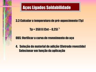 Aços Ligados Soldabilidade
3.3 Calcular a temperatura de pré-aquecimento (Tp)
Tp = 350 X (Cet – 0,25)
½
OBS: Verificar a curva de revenimento do aço
4. Seleção do material de adição (Eletrodo revestido)
Selecionar em função da aplicação
 