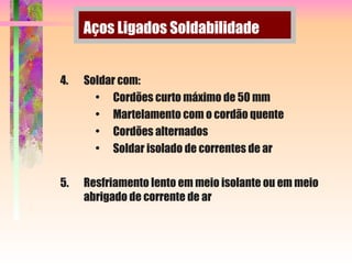 4. Soldar com:
• Cordões curto máximo de 50 mm
• Martelamento com o cordão quente
• Cordões alternados
• Soldar isolado de correntes de ar
5. Resfriamento lento em meio isolante ou em meio
abrigado de corrente de ar
Aços Ligados Soldabilidade
 