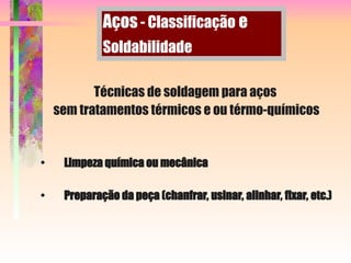 Técnicas de soldagem para aços
sem tratamentos térmicos e ou térmo-químicos
• Limpeza química ou mecânica
• Preparação da peça (chanfrar, usinar, alinhar, fixar, etc.)
Aços - Classificação e
Soldabilidade
 