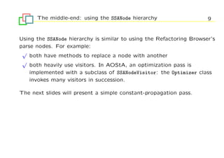 The middle-end: using the SSANode hierarchy                     9


Using the SSANode hierarchy is similar to using the Refactoring Browser’s
parse nodes. For example:
 √
    both have methods to replace a node with another
 √
    both heavily use visitors. In AOStA, an optimization pass is
    implemented with a subclass of SSANodeVisitor: the Optimizer class
    invokes many visitors in succession.

The next slides will present a simple constant-propagation pass.
 