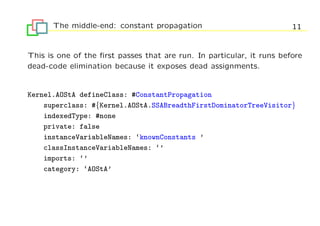 The middle-end: constant propagation                             11


This is one of the ﬁrst passes that are run. In particular, it runs before
dead-code elimination because it exposes dead assignments.


Kernel.AOStA defineClass: #ConstantPropagation
    superclass: #{Kernel.AOStA.SSABreadthFirstDominatorTreeVisitor}
    indexedType: #none
    private: false
    instanceVariableNames: ‘knownConstants ’
    classInstanceVariableNames: ‘’
    imports: ‘’
    category: ‘AOStA’
 