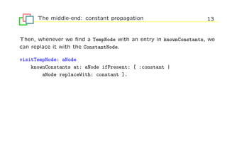 The middle-end: constant propagation                       13


Then, whenever we ﬁnd a TempNode with an entry in knownConstants, we
can replace it with the ConstantNode.

visitTempNode: aNode
    knownConstants at: aNode ifPresent: [ :constant |
        aNode replaceWith: constant ].
 