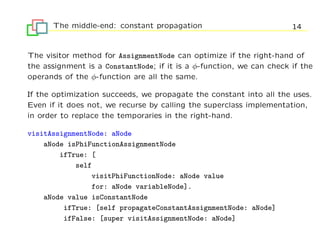 The middle-end: constant propagation                            14


The visitor method for AssignmentNode can optimize if the right-hand of
the assignment is a ConstantNode; if it is a φ-function, we can check if the
operands of the φ-function are all the same.

If the optimization succeeds, we propagate the constant into all the uses.
Even if it does not, we recurse by calling the superclass implementation,
in order to replace the temporaries in the right-hand.

visitAssignmentNode: aNode
    aNode isPhiFunctionAssignmentNode
        ifTrue: [
            self
                visitPhiFunctionNode: aNode value
                for: aNode variableNode].
    aNode value isConstantNode
         ifTrue: [self propagateConstantAssignmentNode: aNode]
         ifFalse: [super visitAssignmentNode: aNode]
 