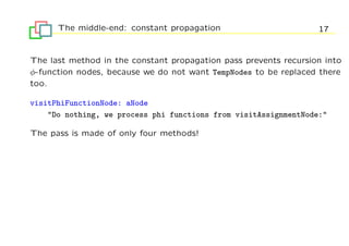 The middle-end: constant propagation                        17


The last method in the constant propagation pass prevents recursion into
φ-function nodes, because we do not want TempNodes to be replaced there
too.

visitPhiFunctionNode: aNode
    "Do nothing, we process phi functions from visitAssignmentNode:"

The pass is made of only four methods!
 