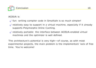 Conclusion                                                       18


AOStA is:
 √
   fun: writing compiler code in Smalltalk is so much simpler!
 √
   relatively easy to support in a virtual machine, especially if it already
   supports Polymorphic Inline Caching.
 √
   relatively portable: the interface between AOStA-enabled virtual
   machines and the optimizer is well deﬁned.

The architecture’s potential is very high—of course, as with most
experimental projects, the main problem is the implementors’ lack of free
time. You’re welcome!
 
