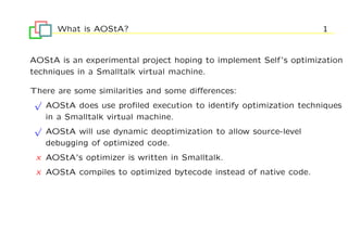 What is AOStA?                                               1


AOStA is an experimental project hoping to implement Self’s optimization
techniques in a Smalltalk virtual machine.

There are some similarities and some diﬀerences:
 √
   AOStA does use proﬁled execution to identify optimization techniques
   in a Smalltalk virtual machine.
 √
   AOStA will use dynamic deoptimization to allow source-level
   debugging of optimized code.
 x AOStA’s optimizer is written in Smalltalk.
 x AOStA compiles to optimized bytecode instead of native code.
 