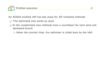 Proﬁled execution                                            2


An AOStA enabled VM has two areas for JIT-compiled methods.
 √
   The optimized area works as usual
 √
   In the unoptimized area methods have a countdown for each send and
   backward branch
      When the counter trips, the optimizer is called back by the VM!
 