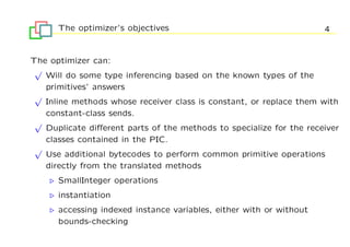 The optimizer’s objectives                                     4


The optimizer can:
 √
   Will do some type inferencing based on the known types of the
   primitives’ answers
 √
   Inline methods whose receiver class is constant, or replace them with
   constant-class sends.
 √
   Duplicate diﬀerent parts of the methods to specialize for the receiver
   classes contained in the PIC.
 √
   Use additional bytecodes to perform common primitive operations
   directly from the translated methods
      SmallInteger operations
      instantiation
      accessing indexed instance variables, either with or without
      bounds-checking
 
