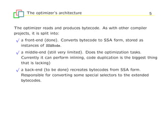 The optimizer’s architecture                                     5


The optimizer reads and produces bytecode. As with other compiler
projects, it is split into:
 √
    a front-end (done). Converts bytecode to SSA form, stored as
    instances of SSANode.
 √
    a middle-end (still very limited). Does the optimization tasks.
    Currently it can perform inlining, code duplication is the biggest thing
    that is lacking)
 √
    a back-end (to be done) recreates bytecodes from SSA form.
    Responsible for converting some special selectors to the extended
    bytecodes.
 