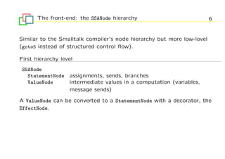 The front-end: the SSANode hierarchy                             6


Similar to the Smalltalk compiler’s node hierarchy but more low-lovel
(gotos instead of structured control ﬂow).

First hierarchy level
 SSANode
   StatementNode   assignments, sends, branches
   ValueNode       intermediate values in a computation (variables,
                   message sends)

A ValueNode can be converted to a StatementNode with a decorator, the
EffectNode.
 