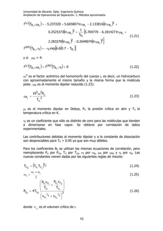 Universidad de Alicante. Dpto. Ingeniería Química
Ampliación de Operaciones de Separación. 1. Métodos aproximados
10
( )( ) ( )
( ) [
( ) ( ) ]
( )( ) ( )[ ]ii
ii
i
i
i
iiii
RiiR
AS
3
R
2
R
R
R
3
R
2
RRRR
T7.06.6exp,Tf
ln2649074.0ln283270.2
ln181427.6769770.5
T
1
ln2525373.0
ln133816.2ln665807.5237220.5,Tf
−η−=η
µ−µ
+µ−+µ
+µ−µ+−=µµ
(1.21)
y si µRi < 4:
( )( ) ( )( ) 0,Tf,Tf iR
AS
RR iii
=η=µµ
(1.22)
ωi
H
es el factor acéntrico del homomorfo del cuerpo i, es decir, un hidrocarburo
con aproximadamente el mismo tamaño y la misma forma que la molécula
polar. µRi es el momento dipolar reducido (1.23):
2
c
c
2
i
5
R
i
i
i
T
P10 µ
=µ (1.23)
µi es el momento dipolar en Debye, Pci la presión crítica en atm y Tci la
temperatura crítica en K.
ηi es un coeficiente que sólo es distinto de cero para las moléculas que tienden
a dimerizarse en fase vapor. Se obtiene por correlación de datos
experimentales.
Las contribuciones debidas al momento dipolar y a la constante de disociación
son despreciables para TR > 0.95 ya que son muy débiles.
Para los coeficientes Bij se utilizan las mismas ecuaciones de correlación, pero
reemplazando Pci por Pcij, Tci por Tcij, ωi por ωij, µRi por µRij y ηi por ηij. Las
nuevas constantes vienen dadas por las siguientes reglas de mezcla:
( )TTT 2
1
jiij ccc = (1.24)
2
ji
ij
ω+ω
=ω (1.25)
3
cc
c
cc
c
cc
cc
3
1
j
3
1
i
j
jj
i
ii
ijij
vv
T
vP
T
vP
T4P
⎟
⎠
⎞⎜
⎝
⎛ +
⎟
⎟
⎠
⎞
⎜
⎜
⎝
⎛
+
= (1.26)
donde vci
es el volumen crítico de i.
 