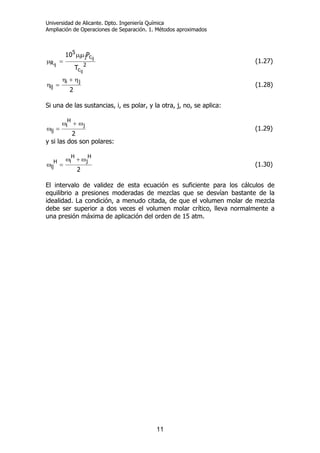 Universidad de Alicante. Dpto. Ingeniería Química
Ampliación de Operaciones de Separación. 1. Métodos aproximados
11
2
c
cji
5
R
ij
ij
ij
T
P10 µµ
=µ (1.27)
2
ji
ij
η+η
=η (1.28)
Si una de las sustancias, i, es polar, y la otra, j, no, se aplica:
2
j
H
i
ij
ω+ω
=ω (1.29)
y si las dos son polares:
2
H
j
H
iH
ij
ω+ω
=ω (1.30)
El intervalo de validez de esta ecuación es suficiente para los cálculos de
equilibrio a presiones moderadas de mezclas que se desvían bastante de la
idealidad. La condición, a menudo citada, de que el volumen molar de mezcla
debe ser superior a dos veces el volumen molar crítico, lleva normalmente a
una presión máxima de aplicación del orden de 15 atm.
 