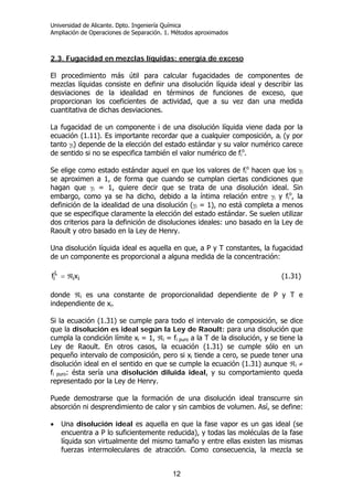 Universidad de Alicante. Dpto. Ingeniería Química
Ampliación de Operaciones de Separación. 1. Métodos aproximados
12
2.3. Fugacidad en mezclas líquidas: energía de exceso
El procedimiento más útil para calcular fugacidades de componentes de
mezclas líquidas consiste en definir una disolución líquida ideal y describir las
desviaciones de la idealidad en términos de funciones de exceso, que
proporcionan los coeficientes de actividad, que a su vez dan una medida
cuantitativa de dichas desviaciones.
La fugacidad de un componente i de una disolución líquida viene dada por la
ecuación (1.11). Es importante recordar que a cualquier composición, ai (y por
tanto γi) depende de la elección del estado estándar y su valor numérico carece
de sentido si no se especifica también el valor numérico de fi
o
.
Se elige como estado estándar aquel en que los valores de fi
o
hacen que los γi
se aproximen a 1, de forma que cuando se cumplan ciertas condiciones que
hagan que γi = 1, quiere decir que se trata de una disolución ideal. Sin
embargo, como ya se ha dicho, debido a la íntima relación entre γi y fi
o
, la
definición de la idealidad de una disolución (γi = 1), no está completa a menos
que se especifique claramente la elección del estado estándar. Se suelen utilizar
dos criterios para la definición de disoluciones ideales: uno basado en la Ley de
Raoult y otro basado en la Ley de Henry.
Una disolución líquida ideal es aquella en que, a P y T constantes, la fugacidad
de un componente es proporcional a alguna medida de la concentración:
ii
L
i xf ℜ= (1.31)
donde ℜi es una constante de proporcionalidad dependiente de P y T e
independiente de xi.
Si la ecuación (1.31) se cumple para todo el intervalo de composición, se dice
que la disolución es ideal según la Ley de Raoult: para una disolución que
cumpla la condición límite xi = 1, ℜi = fi puro a la T de la disolución, y se tiene la
Ley de Raoult. En otros casos, la ecuación (1.31) se cumple sólo en un
pequeño intervalo de composición, pero si xi tiende a cero, se puede tener una
disolución ideal en el sentido en que se cumple la ecuación (1.31) aunque ℜi ≠
fi puro: ésta sería una disolución diluida ideal, y su comportamiento queda
representado por la Ley de Henry.
Puede demostrarse que la formación de una disolución ideal transcurre sin
absorción ni desprendimiento de calor y sin cambios de volumen. Así, se define:
• Una disolución ideal es aquella en que la fase vapor es un gas ideal (se
encuentra a P lo suficientemente reducida), y todas las moléculas de la fase
líquida son virtualmente del mismo tamaño y entre ellas existen las mismas
fuerzas intermoleculares de atracción. Como consecuencia, la mezcla se
 