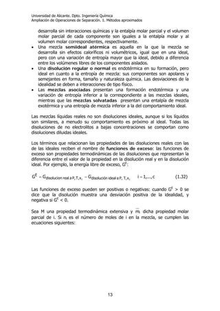 Universidad de Alicante. Dpto. Ingeniería Química
Ampliación de Operaciones de Separación. 1. Métodos aproximados
13
desarrolla sin interacciones químicas y la entalpía molar parcial y el volumen
molar parcial de cada componente son iguales a la entalpía molar y al
volumen molar correspondientes, respectivamente.
• Una mezcla semiideal atérmica es aquella en la que la mezcla se
desarrolla sin efectos caloríficos ni volumétricos, igual que en una ideal,
pero con una variación de entropía mayor que la ideal, debido a diferencia
entre los volúmenes libres de los componentes aislados.
• Una disolución regular o normal es endotérmica en su formación, pero
ideal en cuanto a la entropía de mezcla: sus componentes son apolares y
semejantes en forma, tamaño y naturaleza química. Las desviaciones de la
idealidad se deben a interacciones de tipo físico.
• Las mezclas asociadas presentan una formación endotérmica y una
variación de entropía inferior a la correspondiente a las mezclas ideales,
mientras que las mezclas solvatadas presentan una entalpía de mezcla
exotérmica y una entropía de mezcla inferior a la del comportamiento ideal.
Las mezclas líquidas reales no son disoluciones ideales, aunque si los líquidos
son similares, a menudo su comportamiento es próximo al ideal. Todas las
disoluciones de no electrolitos a bajas concentraciones se comportan como
disoluciones diluidas ideales.
Los términos que relacionan las propiedades de las disoluciones reales con las
de las ideales reciben el nombre de funciones de exceso: las funciones de
exceso son propiedades termodinámicas de las disoluciones que representan la
diferencia entre el valor de la propiedad en la disolución real y en la disolución
ideal. Por ejemplo, la energía libre de exceso, GE
:
c,...,1iGGG ii xT,P,aidealdisoluciónxT,P,arealdisolucion
E
=−= (1.32)
Las funciones de exceso pueden ser positivas o negativas: cuando GE
> 0 se
dice que la disolución muestra una desviación positiva de la idealidad, y
negativa si GE
< 0.
Sea M una propiedad termodinámica extensiva y im dicha propiedad molar
parcial de i. Si ni es el número de moles de i en la mezcla, se cumplen las
ecuaciones siguientes:
 