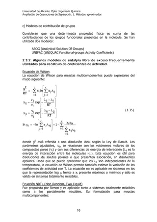 Universidad de Alicante. Dpto. Ingeniería Química
Ampliación de Operaciones de Separación. 1. Métodos aproximados
16
c) Modelos de contribución de grupos
Consideran que una determinada propiedad física es suma de las
contribuciones de los grupos funcionales presentes en la molécula. Se han
utilizado dos modelos:
ASOG (Analytical Solution Of Groups)
UNIFAC (UNIQUAC Functional-groups Activity Coefficients)
2.3.2. Algunos modelos de entalpía libre de exceso frecuentemente
utilizados para el cálculo de coeficientes de actividad.
Ecuación de Wilson
La ecuación de Wilson para mezclas multicomponentes puede expresarse del
modo siguiente:
∑
∑
∑
∑ ∑
=
=
=
= =
Λ
Λ
−+
⎥
⎥
⎦
⎤
⎢
⎢
⎣
⎡
Λ−=γ
⎥
⎦
⎤
⎢
⎣
⎡ λ−λ
−=Λ
⎥
⎦
⎤
⎢
⎣
⎡ λ−λ
−=Λ
⎥
⎥
⎦
⎤
⎢
⎢
⎣
⎡
Λ−=
c
1i
c
1j
ijj
iki
c
1j
kjjk
jjij
j
i
ji
iiij
i
j
ij
c
1i
c
1j
ijji
E
x
x
1xlnln
RT
exp
v
v
RT
exp
v
v
xlnx
RT
g
(1.35)
donde gE
está referida a una disolución ideal según la Ley de Raoult. Los
parámetros ajustables, Λij, se relacionan con los volúmenes molares de los
compuestos puros (vi) y con sus diferencias de energía de interacción (λij es la
energía de interacción entre las moléculas i-j.). Esta ecuación es útil para
disoluciones de solutos polares o que presenten asociación, en disolventes
apolares. Dado que se puede aproximar que los λij son independientes de la
temperatura, la ecuación de Wilson permite también estimar la variación de los
coeficientes de actividad con T. La ecuación no es aplicable en sistemas en los
que la representación log γi frente a xi presente máximos o mínimos y sólo es
válida en sistemas totalmente miscibles.
Ecuación NRTL (Non-Random, Two-Liquid)
Fue propuesta por Renon y es aplicable tanto a sistemas totalmente miscibles
como a los parcialmente miscibles. Su formulación para mezclas
multicomponentes:
 