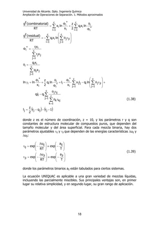 Universidad de Alicante. Dpto. Ingeniería Química
Ampliación de Operaciones de Separación. 1. Métodos aproximados
18
( ) ( )1rqr
2
z
l
qlq
lnqlx
x
llnq
2
z
x
lnln
xq
xq
xr
xr
lnxq
RT
)residual(g
lnxq
2
z
x
lnx
RT
)ialcombinator(g
jjjj
c
1j
c
1k
kjk
ijj
iii
c
1j
jiji
c
1j
jj
i
*
i
i*
i
i
i
i
*
i
i
c
1j
jj
ii
i
c
1j
jj
ii*
i
ji
c
1j
ji
c
1i
i
E
c
1i
*
i
i
ii
c
1i i
*
i
i
E
−−−=
τθ
τθ
−
+
⎟
⎟
⎠
⎞
⎜
⎜
⎝
⎛
τθ−
Φ
−+
Φ
θ
+
Φ
=γ
=θ
=Φ
⎟
⎟
⎠
⎞
⎜
⎜
⎝
⎛
τθ−=
Φ
θ
+
Φ
=
∑
∑
∑∑
∑
∑
∑∑
∑∑
=
=
==
=
=
==
==
(1.38)
donde z es el número de coordinación, z = 10, y los parámetros r y q son
constantes de estructura molecular de compuestos puros, que dependen del
tamaño molecular y del área superficial. Para cada mezcla binaria, hay dos
parámetros ajustables τij y τji que dependen de las energías características ∆uij y
∆uji:
⎟
⎟
⎠
⎞
⎜
⎜
⎝
⎛
−≡⎟
⎟
⎠
⎞
⎜
⎜
⎝
⎛ ∆
−=τ
⎟
⎟
⎠
⎞
⎜
⎜
⎝
⎛
−≡⎟
⎟
⎠
⎞
⎜
⎜
⎝
⎛ ∆
−=τ
T
a
exp
RT
u
exp
T
a
exp
RT
u
exp
jiji
ji
ijij
ij
(1.39)
donde los parámetros binarios aij están tabulados para ciertos sistemas.
La ecuación UNIQUAC es aplicable a una gran variedad de mezclas líquidas,
incluyendo las parcialmente miscibles. Sus principales ventajas son, en primer
lugar su relativa simplicidad, y en segundo lugar, su gran rango de aplicación.
 