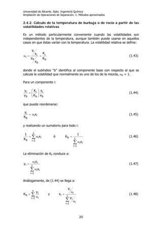 Universidad de Alicante. Dpto. Ingeniería Química
Ampliación de Operaciones de Separación. 1. Métodos aproximados
20
2.4.2. Cálculo de la temperatura de burbuja o de rocío a partir de las
volatilidades relativas
Es un método particularmente conveniente cuando las volatilidades son
independientes de la temperatura, aunque también puede usarse en aquellos
casos en que éstas varían con la temperatura. La volatilidad relativa se define:
b
i
b
b
i
i
i
K
K
x
y
x
y
==α (1.43)
donde el subíndice “b” identifica al componente base con respecto al que se
calcula la volatilidad que normalmente es uno de los de la mezcla, αb = 1.
Para un componente i:
b
i
b
i
b
i
x
x
K
K
y
y
⎟
⎟
⎠
⎞
⎜
⎜
⎝
⎛
= (1.44)
que puede reordenarse:
ii
b
i x
K
y
α= (1.45)
y realizando un sumatorio para todo i:
∑
∑
=
=
α
=α=
c
1i
ii
b
c
1i
ii
b
x
1
Kóx
K
1
(1.46)
La eliminación de Kb conduce a:
∑
=
α
α
=
c
1i
ii
ii
i
x
x
y (1.47)
Análogamente, de (1.44) se llega a:
∑
∑
=
=
α
α
=
α
=
c
1i i
i
i
i
i
c
1i i
i
b
y
y
xy
y
K (1.48)
 