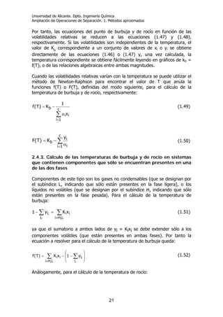 Universidad de Alicante. Dpto. Ingeniería Química
Ampliación de Operaciones de Separación. 1. Métodos aproximados
21
Por tanto, las ecuaciones del punto de burbuja y de rocío en función de las
volatilidades relativas se reducen a las ecuaciones (1.47) y (1.48),
respectivamente. Si las volatilidades son independientes de la temperatura, el
valor de Kb
correspondiente a un conjunto de valores de xi o yi se obtiene
directamente de las ecuaciones (1.46) o (1.47) y, una vez calculada, la
temperatura correspondiente se obtiene fácilmente leyendo en gráficos de kb =
f(T), o de las relaciones algebraicas entre ambas magnitudes.
Cuando las volatilidades relativas varían con la temperatura se puede utilizar el
método de Newton-Raphson para encontrar el valor de T que anula la
funciones f(T) o F(T), definidas del modo siguiente, para el cálculo de la
temperatura de burbuja y de rocío, respectivamente:
∑
=
α
−=
c
1i
ii
b
x
1
K)T(f (1.49)
∑
= α
−=
c
1i i
i
b
y
K)T(F (1.50)
2.4.3. Cálculo de las temperaturas de burbuja y de rocío en sistemas
que contienen componentes que sólo se encuentran presentes en una
de las dos fases
Componentes de este tipo son los gases no condensables (que se designan por
el subíndice L, indicando que sólo están presentes en la fase ligera), o los
líquidos no volátiles (que se designan por el subíndice H, indicando que sólo
están presentes en la fase pesada). Para el cálculo de la temperatura de
burbuja:
∑ ∑
≠
=−
L L,Hi
iiL xKy1 (1.51)
ya que el sumatorio a ambos lados de yi = Kixi se debe extender sólo a los
componentes volátiles (que están presentes en ambas fases). Por tanto la
ecuación a resolver para el cálculo de la temperatura de burbuja queda:
∑ ∑
≠
⎟
⎟
⎠
⎞
⎜
⎜
⎝
⎛
−−=
L,Hi L
Lii y1xK)T(f (1.52)
Análogamente, para el cálculo de la temperatura de rocío:
 