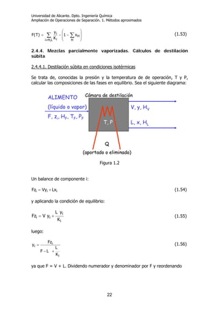 Universidad de Alicante. Dpto. Ingeniería Química
Ampliación de Operaciones de Separación. 1. Métodos aproximados
22
∑ ∑
≠
⎟
⎟
⎠
⎞
⎜
⎜
⎝
⎛
−−=
L,Hi H
H
i
i x1
K
y
)T(F (1.53)
2.4.4. Mezclas parcialmente vaporizadas. Cálculos de destilación
súbita
2.4.4.1. Destilación súbita en condiciones isotérmicas
Se trata de, conocidas la presión y la temperatura de de operación, T y P,
calcular las composiciones de las fases en equilibrio. Sea el siguiente diagrama:
Figura 1.2
Un balance de componente i:
iii LxVyFz += (1.54)
y aplicando la condición de equilibrio:
i
i
ii
K
yL
yVFz += (1.55)
luego:
i
i
i
K
L
LF
Fz
y
+−
= (1.56)
ya que F = V + L. Dividendo numerador y denominador por F y reordenando
Q
(aportado o eliminado)
Cámara de destilaciónALIMENTO
(líquido o vapor)
F, zi, HF, TF, PF
V, y, HV
L, x, HLT, P
Q
(aportado o eliminado)
Q
(aportado o eliminado)
Cámara de destilaciónALIMENTO
(líquido o vapor)
F, zi, HF, TF, PF
V, y, HV
L, x, HLT, P
 