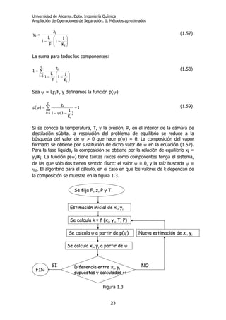 Universidad de Alicante. Dpto. Ingeniería Química
Ampliación de Operaciones de Separación. 1. Métodos aproximados
23
⎟⎟
⎠
⎞
⎜⎜
⎝
⎛
−−
=
i
i
i
K
1
1
F
L
1
z
y (1.57)
La suma para todos los componentes:
∑
=
⎟⎟
⎠
⎞
⎜⎜
⎝
⎛
−−
=
c
1i
i
i
K
1
1
F
L
1
z
1 (1.58)
Sea ψ = LF/F, y definamos la función p(ψ):
∑
=
−
−ψ−
=ψ
c
1i
i
i 1
)
K
1
1(1
z
)(p (1.59)
Si se conoce la temperatura, T, y la presión, P, en el interior de la cámara de
destilación súbita, la resolución del problema de equilibrio se reduce a la
búsqueda del valor de ψ > 0 que hace p(ψ) = 0. La composición del vapor
formado se obtiene por sustitución de dicho valor de ψ en la ecuación (1.57).
Para la fase líquida, la composición se obtiene por la relación de equilibrio xi =
yi/Ki. La función p(ψ) tiene tantas raíces como componentes tenga el sistema,
de las que sólo dos tienen sentido físico: el valor ψ = 0, y la raíz buscada ψ =
ψr. El algoritmo para el cálculo, en el caso en que los valores de k dependan de
la composición se muestra en la figura 1.3.
Se fija F, z, P y T
Estimación inicial de xi, yi
Se calcula k = f (xi, yi, T, P)
Se calcula ψ a partir de p(ψ)
Se calcula xi, yi a partir de ψ
Diferencia entre xi, yi
supuestas y calculadas <<
FIN
SI
Nueva estimación de xi, yi
NO
Se fija F, z, P y T
Estimación inicial de xi, yi
Se calcula k = f (xi, yi, T, P)
Se calcula ψ a partir de p(ψ)
Se calcula xi, yi a partir de ψ
Diferencia entre xi, yi
supuestas y calculadas <<
FINFIN
SI
Nueva estimación de xi, yi
NO
Figura 1.3
 