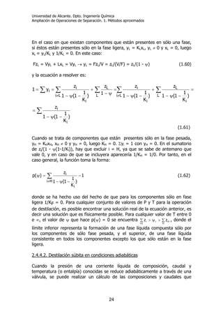 Universidad de Alicante. Dpto. Ingeniería Química
Ampliación de Operaciones de Separación. 1. Métodos aproximados
24
En el caso en que existan componentes que están presentes en sólo una fase,
si éstos están presentes sólo en la fase ligera, yL = KLxL, yL ≠ 0 y xL = 0, luego
xL = yL/KL y 1/KL = 0. En este caso:
FzL = VyL + LxL = VyL → yL = FzL/V = zL/(V/F) = zL/(1 - ψ) (1.60)
y la ecuación a resolver es:
∑
∑ ∑∑ ∑ ∑
−ψ−
=
=
−ψ−
+
−ψ−
=
ψ−
+
−ψ−
==
≠≠
)
K
1
1(1
z
)
K
1
1(1
z
)
K
1
1(1
z
1
z
)
K
1
1(1
z
y1
i
i
Li L
i
L
i
i
Li L
L
i
i
i
(1.61)
Cuando se trata de componentes que están presentes sólo en la fase pesada,
yH = KHxH, xH ≠ 0 y yH = 0, luego KH = 0. Σyi = 1 con yH = 0. En el sumatorio
de zi/(1 - ψ(1-1/Ki)), hay que excluir i = H, ya que se sabe de antemano que
vale 0, y en caso de que se incluyera aparecería 1/KH = 1/0. Por tanto, en el
caso general, la función toma la forma:
∑
≠
−
−ψ−
=ψ
Hi
i
i 1
)
K
1
1(1
z
)(p (1.62)
donde se ha hecho uso del hecho de que para los componentes sólo en fase
ligera 1/KF = 0. Para cualquier conjunto de valores de P y T para la operación
de destilación, es posible encontrar una solución real de la ecuación anterior, es
decir una solución que es físicamente posible. Para cualquier valor de T entre 0
e ∞, el valor de ψ que hace p(ψ) = 0 se encuentra ∑ ∑>ψ>
≠Li H
Hri zz , donde el
límite inferior representa la formación de una fase líquida compuesta sólo por
los componentes de sólo fase pesada, y el superior, de una fase líquida
consistente en todos los componentes excepto los que sólo están en la fase
ligera.
2.4.4.2. Destilación súbita en condiciones adiabáticas
Cuando la presión de una corriente líquida de composición, caudal y
temperatura (o entalpía) conocidas se reduce adiabáticamente a través de una
válvula, se puede realizar un cálculo de las composiciones y caudales que
 