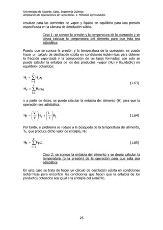 Universidad de Alicante. Dpto. Ingeniería Química
Ampliación de Operaciones de Separación. 1. Métodos aproximados
25
resultan para las corrientes de vapor y líquido en equilibrio para una presión
especificada en la cámara de destilación súbita.
Caso 1: se conoce la presión y la temperatura de la operación y se
desea calcular la temperatura del alimento para que ésta sea
adiabática
Puesto que se conoce la presión y la temperatura de la operación, se puede
hacer un cálculo de destilación súbita en condiciones isotérmicas para obtener
la fracción vaporizada y la composición de las fases formadas: con esto se
puede calcular la entalpía de los dos productos –vapor (HV) y líquido(HL) en
equilibrio- obtenidos:
∑
∑
=
=
=
=
c
1i
fiViV
c
1i
iLiL
yHH
xHH
(1.63)
y a partir de éstas, se puede calcular la entalpía del alimento (H) para que la
operación sea adiabática:
LVF H
F
L
H
F
V
H ⎟
⎟
⎠
⎞
⎜
⎜
⎝
⎛
+⎟
⎟
⎠
⎞
⎜
⎜
⎝
⎛
= (1.64)
Por tanto, el problema se reduce a la búsqueda de la temperatura del alimento,
TF, que produce dicho valor de entalpía, HF:
∑
=
=
c
1i
iFiF zHH (1.65)
Caso 2: se conoce la entalpía del alimento y se desea calcular la
temperatura (o la presión) de la operación para que ésta sea
adiabática
En este caso se trata de hacer un cálculo de destilación súbita en condiciones
isotérmicas para encontrar las condiciones que hacen que la entalpía de los
productos obtenidos sea igual a la entalpía del alimento.
 