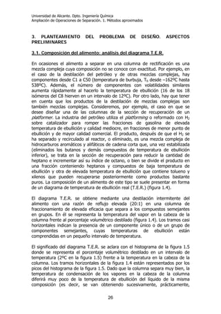 Universidad de Alicante. Dpto. Ingeniería Química
Ampliación de Operaciones de Separación. 1. Métodos aproximados
26
3. PLANTEAMIENTO DEL PROBLEMA DE DISEÑO. ASPECTOS
PRELIMINARES
3.1. Composición del alimento: análisis del diagrama T.E.R.
En ocasiones el alimento a separar en una columna de rectificación es una
mezcla compleja cuya composición no se conoce con exactitud. Por ejemplo, en
el caso de la destilación del petróleo y de otras mezclas complejas, hay
componentes desde C1 a C50 (temperatura de burbuja, Tb desde –162ºC hasta
538ºC). Además, el número de componentes con volatilidades similares
aumenta rápidamente al hacerlo la temperatura de ebullición (16 de los 18
isómeros del C8 hierven en un intervalo de 12ºC). Por otro lado, hay que tener
en cuenta que los productos de la destilación de mezclas complejas son
también mezclas complejas. Consideremos, por ejemplo, el caso en que se
desee diseñar una de las columnas de la sección de recuperación de un
platformer. La industria del petróleo utiliza el platforming o reformado con H2
sobre catalizador para romper las fracciones de gasolina de elevada
temperatura de ebullición y calidad mediocre, en fracciones de menor punto de
ebullición y de mayor calidad comercial. El producto, después de que el H2 se
ha separado y recirculado al reactor, o eliminado, es una mezcla compleja de
hidrocarburos aromáticos y alifáticos de cadena corta que, una vez estabilizada
(eliminados los butanos y demás compuestos de temperatura de ebullición
inferior), se trata en la sección de recuperación para reducir la cantidad de
heptano e incrementar así su índice de octano, o bien se divide el producto en
una fracción conteniendo heptanos y compuestos de baja temperatura de
ebullición y otra de elevada temperatura de ebullición que contiene tolueno y
xilenos que pueden recuperarse posteriormente como productos bastante
puros. La composición de un alimento de este tipo se suele presentar en forma
de un diagrama de temperatura de ebullición real (T.E.R.) (figura 1.4).
El diagrama T.E.R. se obtiene mediante una destilación intermitente del
alimento con una razón de reflujo elevada (20:1) en una columna de
fraccionamiento de elevada eficacia que separa a los compuestos semejantes
en grupos. En él se representa la temperatura del vapor en la cabeza de la
columna frente al porcentaje volumétrico destilado (figura 1.4). Los tramos casi
horizontales indican la presencia de un componente único o de un grupo de
componentes semejantes, cuyas temperaturas de ebullición están
comprendidas en un pequeño intervalo de temperatura.
El significado del diagrama T.E.R. se aclara con el histograma de la figura 1.5
donde se representa el porcentaje volumétrico destilado en un intervalo de
temperatura (2ºC en la figura 1.5) frente a la temperatura en la cabeza de la
columna. Los tramos horizontales de la figura 1.4 están representados por los
picos del histograma de la figura 1.5. Dado que la columna separa muy bien, la
temperatura de condensación de los vapores en la cabeza de la columna
diferirá muy poco de la temperatura de ebullición del líquido de la misma
composición (es decir, se van obteniendo sucesivamente, prácticamente,
 