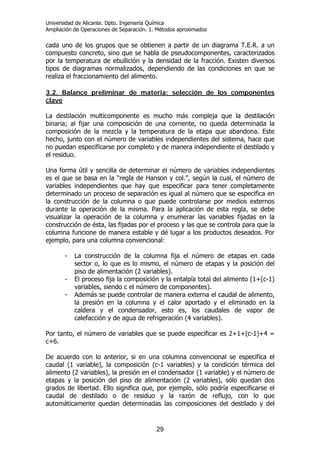 Universidad de Alicante. Dpto. Ingeniería Química
Ampliación de Operaciones de Separación. 1. Métodos aproximados
29
cada uno de los grupos que se obtienen a partir de un diagrama T.E.R. a un
compuesto concreto, sino que se habla de pseudocomponentes, caracterizados
por la temperatura de ebullición y la densidad de la fracción. Existen diversos
tipos de diagramas normalizados, dependiendo de las condiciones en que se
realiza el fraccionamiento del alimento.
3.2. Balance preliminar de materia: selección de los componentes
clave
La destilación multicomponente es mucho más compleja que la destilación
binaria; al fijar una composición de una corriente, no queda determinada la
composición de la mezcla y la temperatura de la etapa que abandona. Este
hecho, junto con el número de variables independientes del sistema, hace que
no puedan especificarse por completo y de manera independiente el destilado y
el residuo.
Una forma útil y sencilla de determinar el número de variables independientes
es el que se basa en la “regla de Hanson y col.”, según la cual, el número de
variables independientes que hay que especificar para tener completamente
determinado un proceso de separación es igual al número que se especifica en
la construcción de la columna o que puede controlarse por medios externos
durante la operación de la misma. Para la aplicación de esta regla, se debe
visualizar la operación de la columna y enumerar las variables fijadas en la
construcción de ésta, las fijadas por el proceso y las que se controla para que la
columna funcione de manera estable y dé lugar a los productos deseados. Por
ejemplo, para una columna convencional:
- La construcción de la columna fija el número de etapas en cada
sector o, lo que es lo mismo, el número de etapas y la posición del
piso de alimentación (2 variables).
- El proceso fija la composición y la entalpía total del alimento (1+(c-1)
variables, siendo c el número de componentes).
- Además se puede controlar de manera externa el caudal de alimento,
la presión en la columna y el calor aportado y el eliminado en la
caldera y el condensador, esto es, los caudales de vapor de
calefacción y de agua de refrigeración (4 variables).
Por tanto, el número de variables que se puede especificar es 2+1+(c-1)+4 =
c+6.
De acuerdo con lo anterior, si en una columna convencional se especifica el
caudal (1 variable), la composición (c-1 variables) y la condición térmica del
alimento (2 variables), la presión en el condensador (1 variable) y el número de
etapas y la posición del piso de alimentación (2 variables), sólo quedan dos
grados de libertad. Ello significa que, por ejemplo, sólo podría especificarse el
caudal de destilado o de residuo y la razón de reflujo, con lo que
automáticamente quedan determinadas las composiciones del destilado y del
 