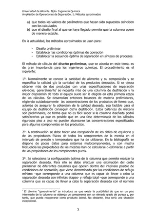 Universidad de Alicante. Dpto. Ingeniería Química
Ampliación de Operaciones de Separación. 1. Métodos aproximados
3
a) que todos los valores de parámetros que hayan sido supuestos coinciden
con los calculados
b) que el diseño final al que se haya llegado permite que la columna opere
de manera estable.
En la actualidad, los métodos aproximados se usan para:
- Diseño preliminar
- Establecer las condiciones óptimas de operación
- Establecer la secuencia óptima de separación en síntesis de procesos.
El método de cálculo del diseño preliminar, que se aborda en este tema, es
de gran importancia para los ingenieros químicos. El procedimiento es el
siguiente:
1º. Normalmente se conoce la cantidad de alimento y su composición y se
especifica la calidad y/o la cantidad de los productos deseados. Si se desea
obtener más de dos productos con unas especificaciones de separación
elevadas, generalmentei
se necesita más de una columna de destilación y la
mejor disposición de todo el equipo suele ser la elegida en esta primera etapa
de los cálculos. Se desarrollan entonces balances de materia preliminares,
eligiendo cuidadosamente las concentraciones de los productos de forma que,
además de asegurar la obtención de la calidad deseada, sea factible para el
equipo de destilación conseguir dicha destilación. Estos balances de materia
son preliminares, de forma que no es fácil saber si la columna diseñada podrá
satisfacerlos ya que es posible que en una fase determinada de los cálculos
rigurosos piso a piso no puedan alcanzarse las concentraciones especificadas
para algunos componentes en los productos.
2º. A continuación se debe hacer una recopilación de los datos de equilibrio y
de las propiedades físicas de todos los componentes de la mezcla en el
intervalo de presión y temperatura que ha de utilizarse. En la bibliografía se
dispone de pocos datos para sistemas multicomponentes, y con mucha
frecuencia las propiedades de las mezclas han de calcularse o estimarse a partir
de las propiedades de los componentes puros.
3º. Se selecciona la configuración óptima de la columna que permite realizar la
separación deseada. Para ello se debe efectuar una estimación del coste
preliminar de diferentes columnas que operen dentro del intervalo posible de
condiciones de operación, que viene determinado por las condiciones de reflujo
mínimo –que corresponde a una columna que es capaz de llevar a cabo la
separación deseada con infinitas etapas- y reflujo total –que corresponde a una
columna que es capaz de llevar a cabo la separación deseada con el número
i
El término “generalmente” se introduce ya que existe la posibilidad de que en un piso
intermedio de la columna se obtenga un componente con un elevado grado de pureza y, por
tanto, que pueda recuperarse como producto lateral. No obstante, ésta sería una situación
excepcional.
 