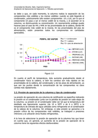 Universidad de Alicante. Dpto. Ingeniería Química
Ampliación de Operaciones de Separación. 1. Métodos aproximados
33
se debe a que, en cada momento, la columna realiza la separación de los
componentes más volátiles y los menos volátiles: cuando se está llegando al
condensador, prácticamente sólo existen componentes LK y LLK, por lo que el
componente LK pasa a ser el menos volátil de la mezcla, y al ascender en la
columna, va disminuyendo su concentración. Un razonamiento análogo puede
hacerse para el caso de HK y HHK en las proximidades de la caldera, donde HK
es el componente más volátil de la mezcla. En las proximidades del piso de
alimentación, están presentes todos los componentes en cantidades
apreciables.
Figura 1.6
En cuanto al perfil de temperatura, ésta aumenta gradualmente desde el
condensador hacia la caldera, si bien los cambios son más rápidos en las
proximidades de la caldera, del condensador y de los pisos de alimentación, ya
que son los puntos donde la concentración de los componentes no clave
cambia más rápidamente.
3.3. Presión de operación de la columna y tipo de condensador
La presión de operación de una columna de rectificación se especifica indicando
la presión en el condensador junto con la pérdida de presión en cada etapa de
la columna. La presión en el condensador debe ser tal que la temperatura del
destilado sea ligeramente superior (de 10 a 50ºF o de 6 a 28ºC) a la
temperatura de entrada del agua utilizada como refrigerante en el condensador
de la cabeza de la columna. Sin embargo, si esta presión se aproxima a la
presión crítica de los componentes más volátiles, se trabajará a presiones
inferiores y se utilizarán otros fluidos refrigerantes.
A la hora de seleccionar la presión de operación de la columna hay que tener
en cuenta que, en general, un aumento de la presión de operación de la
columna tiene los siguientes efectos desfavorables:
PERFIL DE VAPOR
0
0,2
0,4
0,6
0,8
0 5 10 15 20
PISO
y
METANO (LLK)
ETANO (LLK)
PROPANO (LK)
BUTANO (HK)
PENTANO (HHK)
HEXANO (HHK)
Piso 1 = condensador
Piso 17 = caldera
Piso 10 = piso de alimentación
PERFIL DE VAPOR
0
0,2
0,4
0,6
0,8
0 5 10 15 20
PISO
y
METANO (LLK)
ETANO (LLK)
PROPANO (LK)
BUTANO (HK)
PENTANO (HHK)
HEXANO (HHK)
Piso 1 = condensador
Piso 17 = caldera
Piso 10 = piso de alimentación
 