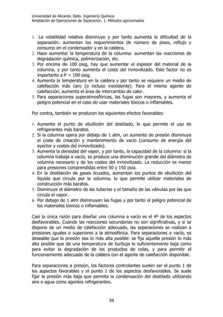 Universidad de Alicante. Dpto. Ingeniería Química
Ampliación de Operaciones de Separación. 1. Métodos aproximados
34
1. La volatilidad relativa disminuye y por tanto aumenta la dificultad de la
separación: aumentan los requerimientos de número de pisos, reflujo y
consumo en el condensador y en la caldera.
2. Hace aumentar la temperatura de la columna: aumentan las reacciones de
degradación química, polimerización, etc.
3. Por encima de 100 psig, hay que aumentar el espesor del material de la
columna, y por tanto aumenta el coste del inmovilizado. Este factor no es
importante a P < 100 psig.
4. Aumenta la temperatura en la caldera y por tanto se requiere un medio de
calefacción más caro (o incluso inexistente). Para el mismo agente de
calefacción, aumenta el área de intercambio de calor.
5. Para separaciones superatmosféricas, las fugas son mayores, y aumenta el
peligro potencial en el caso de usar materiales tóxicos o inflamables.
Por contra, también se producen los siguientes efectos favorables:
1. Aumenta el punto de ebullición del destilado, lo que permite el uso de
refrigerantes más baratos.
2. Si la columna opera por debajo de 1 atm, un aumento de presión disminuye
el coste de creación y mantenimiento de vacío (consumo de energía del
eyector y costes del inmovilizado).
3. Aumenta la densidad del vapor, y por tanto, la capacidad de la columna: si la
columna trabaja a vacío, se produce una disminución grande del diámetro de
columna necesario y de los costes del inmovilizado. La reducción es menor
para presiones comprendidas entre 50 y 150 psia.
4. En la destilación de gases licuados, aumentan los puntos de ebullición del
líquido que circula por la columna, lo que permite utilizar materiales de
construcción más baratos.
5. Disminuye el diámetro de las tuberías y el tamaño de las válvulas por las que
circula el vapor.
6. Por debajo de 1 atm disminuyen las fugas y por tanto el peligro potencial de
los materiales tóxicos o inflamables.
Casi la única razón para diseñar una columna a vacío es el 4º de los aspectos
desfavorables. Cuando las reacciones secundarias no son significativas, y si se
dispone de un medio de calefacción adecuado, las separaciones se realizan a
presiones iguales o superiores a la atmosférica. Para separaciones a vacío, es
deseable que la presión sea lo más alta posible: se fija aquella presión lo más
alta posible que de una temperatura de burbuja lo suficientemente baja como
para evitar la degradación de los productos de colas, y para permitir el
funcionamiento adecuado de la caldera con el agente de calefacción disponible.
Para separaciones a presión, los factores controlantes suelen ser el punto 1 de
los aspectos favorables y el punto 1 de los aspectos desfavorables. Se suele
fijar la presión más baja que permita la condensación del destilado utilizando
aire o agua como agentes refrigerantes.
 