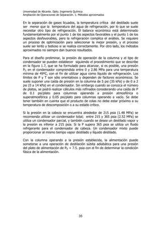 Universidad de Alicante. Dpto. Ingeniería Química
Ampliación de Operaciones de Separación. 1. Métodos aproximados
35
En la separación de gases licuados, la temperatura crítica del destilado suele
ser menor que la temperatura del agua de refrigeración, por lo que se suele
necesitar otro tipo de refrigeración. El balance económico está determinado
fundamentalmente por el punto 1 de los aspectos favorables y el punto 1 de los
aspectos desfavorables, pero la refrigeración complica el análisis. Se requiere
un proceso de optimización para seleccionar la mejor presión, y el proceso
suele ser lento y tedioso si se realiza correctamente. Por otro lado, los métodos
aproximados no siempre dan buenos resultados.
Para el diseño preliminar, la presión de operación de la columna y el tipo de
condensador se pueden establecer siguiendo el procedimiento que se describe
en la figura 1.7, que se ha formulado para alcanzar, si es posible, una presión
PD en el condensador comprendida entre 0 y 2.86 MPa para una temperatura
mínima de 49ºC, con el fin de utilizar agua como líquido de refrigeración. Los
límites de P y T son sólo orientativos y dependen de factores económicos. Se
suele suponer una caída de presión en la columna de 5 psi (35 kPa) y de 0 a 2
psi (0 a 14 kPa) en el condensador. Sin embargo cuando se conozca el número
de platos, se podrá realizar cálculos más refinados considerando una caída de P
de 0.1 psi/plato para columnas operando a presión atmosférica o
superatmosférica y 0.05 psi/plato para columnas operando a vacío. Se debe
tener también en cuenta que el producto de colas no debe estar próximo a su
temperatura de descomposición o a su estado crítico.
Si la presión en la cabeza se encuentra alrededor de 215 psia (1.48 MPa) se
recomienda utilizar un condensador total; entre 215 y 365 psia (2.52 MPa) se
utiliza un condensador parcial, y también cuando se desea un destilado vapor y
la presión es inferior a 215 psia. Si la P supera 365 psia se utiliza un fluido
refrigerante para el condensador de cabeza. Un condensador mixto puede
proporcionar al mismo tiempo vapor destilado y líquido destilado.
Con la columna operando a la presión establecida, la alimentación puede
someterse a una operación de destilación súbita adiabática para una presión
del plato de alimentación de PD + 7.5. psia con el fin de determinar la condición
fásica de la alimentación.
 