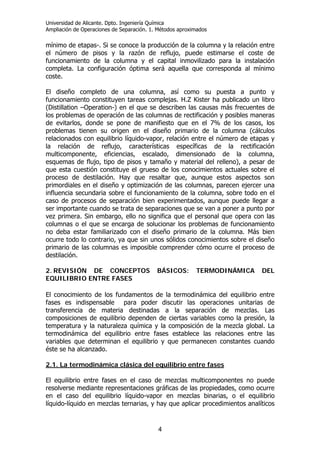 Universidad de Alicante. Dpto. Ingeniería Química
Ampliación de Operaciones de Separación. 1. Métodos aproximados
4
mínimo de etapas-. Si se conoce la producción de la columna y la relación entre
el número de pisos y la razón de reflujo, puede estimarse el coste de
funcionamiento de la columna y el capital inmovilizado para la instalación
completa. La configuración óptima será aquella que corresponda al mínimo
coste.
El diseño completo de una columna, así como su puesta a punto y
funcionamiento constituyen tareas complejas. H.Z Kister ha publicado un libro
(Distillation –Operation-) en el que se describen las causas más frecuentes de
los problemas de operación de las columnas de rectificación y posibles maneras
de evitarlos, donde se pone de manifiesto que en el 7% de los casos, los
problemas tienen su origen en el diseño primario de la columna (cálculos
relacionados con equilibrio líquido-vapor, relación entre el número de etapas y
la relación de reflujo, características específicas de la rectificación
multicomponente, eficiencias, escalado, dimensionado de la columna,
esquemas de flujo, tipo de pisos y tamaño y material del relleno), a pesar de
que esta cuestión constituye el grueso de los conocimientos actuales sobre el
proceso de destilación. Hay que resaltar que, aunque estos aspectos son
primordiales en el diseño y optimización de las columnas, parecen ejercer una
influencia secundaria sobre el funcionamiento de la columna, sobre todo en el
caso de procesos de separación bien experimentados, aunque puede llegar a
ser importante cuando se trata de separaciones que se van a poner a punto por
vez primera. Sin embargo, ello no significa que el personal que opera con las
columnas o el que se encarga de solucionar los problemas de funcionamiento
no deba estar familiarizado con el diseño primario de la columna. Más bien
ocurre todo lo contrario, ya que sin unos sólidos conocimientos sobre el diseño
primario de las columnas es imposible comprender cómo ocurre el proceso de
destilación.
2. REVISIÓN DE CONCEPTOS BÁSICOS: TERMODINÁMICA DEL
EQUILIBRIO ENTRE FASES
El conocimiento de los fundamentos de la termodinámica del equilibrio entre
fases es indispensable para poder discutir las operaciones unitarias de
transferencia de materia destinadas a la separación de mezclas. Las
composiciones de equilibrio dependen de ciertas variables como la presión, la
temperatura y la naturaleza química y la composición de la mezcla global. La
termodinámica del equilibrio entre fases establece las relaciones entre las
variables que determinan el equilibrio y que permanecen constantes cuando
éste se ha alcanzado.
2.1. La termodinámica clásica del equilibrio entre fases
El equilibrio entre fases en el caso de mezclas multicomponentes no puede
resolverse mediante representaciones gráficas de las propiedades, como ocurre
en el caso del equilibrio líquido-vapor en mezclas binarias, o el equilibrio
líquido-líquido en mezclas ternarias, y hay que aplicar procedimientos analíticos
 