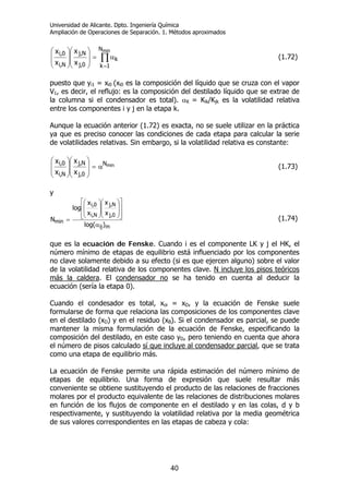 Universidad de Alicante. Dpto. Ingeniería Química
Ampliación de Operaciones de Separación. 1. Métodos aproximados
40
∏
=
α=
⎟
⎟
⎠
⎞
⎜
⎜
⎝
⎛
⎟
⎟
⎠
⎞
⎜
⎜
⎝
⎛ minN
1k
k
0,j
N,j
N,i
0,i
x
x
x
x
(1.72)
puesto que yi1 = xi0 (xi0 es la composición del líquido que se cruza con el vapor
V1, es decir, el reflujo: es la composición del destilado líquido que se extrae de
la columna si el condensador es total). αK = Kik/Kjk es la volatilidad relativa
entre los componentes i y j en la etapa k.
Aunque la ecuación anterior (1.72) es exacta, no se suele utilizar en la práctica
ya que es preciso conocer las condiciones de cada etapa para calcular la serie
de volatilidades relativas. Sin embargo, si la volatilidad relativa es constante:
minN
0,j
N,j
N,i
0,i
x
x
x
x
α=
⎟
⎟
⎠
⎞
⎜
⎜
⎝
⎛
⎟
⎟
⎠
⎞
⎜
⎜
⎝
⎛
(1.73)
y
mij
0,j
N,j
N,i
0,i
min
)log(
x
x
x
x
log
N
α
⎥
⎥
⎦
⎤
⎢
⎢
⎣
⎡
⎟
⎟
⎠
⎞
⎜
⎜
⎝
⎛
⎟
⎟
⎠
⎞
⎜
⎜
⎝
⎛
= (1.74)
que es la ecuación de Fenske. Cuando i es el componente LK y j el HK, el
número mínimo de etapas de equilibrio está influenciado por los componentes
no clave solamente debido a su efecto (si es que ejercen alguno) sobre el valor
de la volatilidad relativa de los componentes clave. N incluye los pisos teóricos
más la caldera. El condensador no se ha tenido en cuenta al deducir la
ecuación (sería la etapa 0).
Cuando el condesador es total, xoi = xD, y la ecuación de Fenske suele
formularse de forma que relaciona las composiciones de los componentes clave
en el destilado (xD) y en el residuo (xB). Si el condensador es parcial, se puede
mantener la misma formulación de la ecuación de Fenske, especificando la
composición del destilado, en este caso yD, pero teniendo en cuenta que ahora
el número de pisos calculado sí que incluye al condensador parcial, que se trata
como una etapa de equilibrio más.
La ecuación de Fenske permite una rápida estimación del número mínimo de
etapas de equilibrio. Una forma de expresión que suele resultar más
conveniente se obtiene sustituyendo el producto de las relaciones de fracciones
molares por el producto equivalente de las relaciones de distribuciones molares
en función de los flujos de componente en el destilado y en las colas, d y b
respectivamente, y sustituyendo la volatilidad relativa por la media geométrica
de sus valores correspondientes en las etapas de cabeza y cola:
 