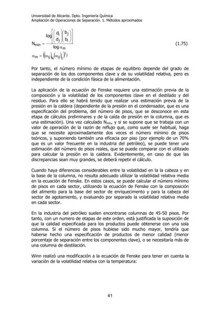 Universidad de Alicante. Dpto. Ingeniería Química
Ampliación de Operaciones de Separación. 1. Métodos aproximados
41
( ) ( )( ) 2
1
1ijNijm
m
i
j
j
i
min
log
b
b
d
d
log
N
αα=α
α
⎥
⎥
⎦
⎤
⎢
⎢
⎣
⎡
⎟
⎟
⎠
⎞
⎜
⎜
⎝
⎛
⎟
⎟
⎠
⎞
⎜
⎜
⎝
⎛
= (1.75)
Por tanto, el número mínimo de etapas de equilibrio depende del grado de
separación de los dos componentes clave y de su volatilidad relativa, pero es
independiente de la condición fásica de la alimentación.
La aplicación de la ecuación de Fenske requiere una estimación previa de la
composición y la volatilidad de los componentes clave en el destilado y del
residuo. Para ello se habrá tenido que realizar una estimación previa de la
presión en la caldera (dependiente de la presión en el condensador, que es una
especificación del problema, del número de pisos, que se desconoce en esta
etapa de cálculos preliminares y de la caída de presión en la columna, que es
una estimación). Una vez calculado Nmín, y si se supone que se trabaja con un
valor de operación de la razón de reflujo que, como suele ser habitual, haga
que se necesite aproximadamente dos veces el número mínimo de pisos
teóricos, y suponiendo también una eficacia por piso (por ejemplo de un 70%
que es un valor frecuente en la industria del petróleo), se puede tener una
estimación del número de pisos reales, que se puede comparar con el utilizado
para calcular la presión en la caldera. Evidentemente, en caso de que las
discrepancias sean muy grandes, se deberá repetir el cálculo.
Cuando haya diferencias considerables entre la volatilidad en la la cabeza y en
la base de la columna, no resulta adecuado utilizar la volatilidad relativa media
en la ecuación de Fenske. En estos casos, se puede calcular el número mínimo
de pisos en cada sector, utilizando la ecuación de Fenske con la composición
del alimento para la base del sector de enriquecimento y para la cabeza del
sector de agotamiento, y evaluando por separado la volatilidad relativa media
en cada sector.
En la industria del petróleo suelen encontrarse columnas de 45-50 pisos. Por
tanto, con un numero de etapas de este orden, está justificada la suposición de
que la calidad especificada para los productos puede obtenerse con una sola
columna. Si el número de pisos hubiese sido mucho mayor, tendría que
haberse hecho una especificación de productos de menor calidad (menor
porcentaje de separación entre los componentes clave), o se necesitaría más de
una columna de destilación.
Winn realizó una modificación a la ecuación de Fenske para tener en cuenta la
variación de la volatilidad relativa con la temperatura:
 