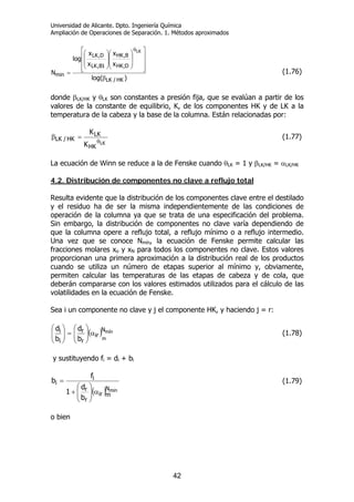 Universidad de Alicante. Dpto. Ingeniería Química
Ampliación de Operaciones de Separación. 1. Métodos aproximados
42
)log(
x
x
x
x
log
N
HK/LK
D;HK
B,HK
1B,LK
D,LK
min
LK
β
⎥
⎥
⎥
⎦
⎤
⎢
⎢
⎢
⎣
⎡
⎟
⎟
⎠
⎞
⎜
⎜
⎝
⎛
⎟
⎟
⎠
⎞
⎜
⎜
⎝
⎛
=
θ
(1.76)
donde βLK/HK y θLK son constantes a presión fija, que se evalúan a partir de los
valores de la constante de equilibrio, K, de los componentes HK y de LK a la
temperatura de la cabeza y la base de la columna. Están relacionadas por:
LK
HK
LK
HK/LK
K
K
θ
=β (1.77)
La ecuación de Winn se reduce a la de Fenske cuando θLK = 1 y βLK/HK = αLK/HK
4.2. Distribución de componentes no clave a reflujo total
Resulta evidente que la distribución de los componentes clave entre el destilado
y el residuo ha de ser la misma independientemente de las condiciones de
operación de la columna ya que se trata de una especificación del problema.
Sin embargo, la distribución de componentes no clave varía dependiendo de
que la columna opere a reflujo total, a reflujo mínimo o a reflujo intermedio.
Una vez que se conoce Nmín, la ecuación de Fenske permite calcular las
fracciones molares xo y xN para todos los componentes no clave. Estos valores
proporcionan una primera aproximación a la distribución real de los productos
cuando se utiliza un número de etapas superior al mínimo y, obviamente,
permiten calcular las temperaturas de las etapas de cabeza y de cola, que
deberán compararse con los valores estimados utilizados para el cálculo de las
volatilidades en la ecuación de Fenske.
Sea i un componente no clave y j el componente HK, y haciendo j = r:
( ) mín
m
N
ir
r
r
i
i
b
d
b
d
α⎟⎟
⎠
⎞
⎜⎜
⎝
⎛
=⎟⎟
⎠
⎞
⎜⎜
⎝
⎛
(1.78)
y sustituyendo fi = di + bi
( ) minN
mir
r
r
i
i
b
d
1
f
b
α⎟⎟
⎠
⎞
⎜⎜
⎝
⎛
+
= (1.79)
o bien
 