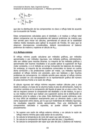 Universidad de Alicante. Dpto. Ingeniería Química
Ampliación de Operaciones de Separación. 1. Métodos aproximados
43
( )
( ) min
min
N
mir
r
r
N
mir
r
r
i
i
b
d
1
b
d
f
d
α⎟
⎟
⎠
⎞
⎜
⎜
⎝
⎛
+
α⎟⎟
⎠
⎞
⎜⎜
⎝
⎛
= (1.80)
que dan la distribución de los componentes no clave a reflujo total de acuerdo
con la ecuación de Fenske.
Estas composiciones calculadas para el destilado y el residuo a reflujo total
deben compararse con las procedentes del balance preliminar de materia que
han servido para iniciar los cálculos, permitiendo el calculo de la volatilidad
relativa media necesaria para aplicar la ecuación de Fenske. En caso que se
observen discrepancias considerables, deberá reconsiderarse el balance
preliminar de materia y repetirse el cálculo de Nmín.
4.3. Reflujo mínimo
El reflujo mínimo puede calcularse por métodos gráficos, por métodos
aproximados o por métodos rigurosos. Los métodos gráficos, estrictamente,
sólo son válidos para mezclas binarias. La mayoría de los métodos gráficos y
aproximados dan buenos resultados si se puede aplicar la suposición de flujo
molar constante, o si el método se corrige incluyendo los balances de energía.
Sin embargo, la mayoría de los simuladores comerciales no tienen en cuenta
dicha corrección y las predicciones suelen ser malas. Los métodos rigurosos
predicen el reflujo mínimo con precisión, pero son tediosos y dan muchos
problemas de convergencia. Un método sencillo para calcular el reflujo mínimo
puede consistir en una extrapolación en la representación gráfica del número
de pisos teóricos frente a la razón de reflujo.
El cálculo riguroso del reflujo mínimo requiere realizar cálculos piso a piso
desde la cabeza y la base de la columna hasta el piso de alimentación, hasta no
encontrar cambios en la composición del líquido al pasar de un piso a otro. Para
ello se requiere conocer la composición del destilado y la del residuo, lo que a
su vez implica el tener que realizar una suposición acerca de la distribución de
productos entre la cabeza y las colas. Esta distribución puede estimarse, pero
es muy difícil de establecer exactamente para un alimento dado y para una
cierta separación entre claves, por lo que aun tratándose de métodos rigurosos,
los resultados seguirán siendo aproximados. Para una distribución de
componentes calculada o supuesta, se puede utilizar el siguiente
procedimiento:
1. Se supone una razón de reflujo externo mínima, y se calcula la razón de
reflujo interno mínima para cada sector de la columna.
2. Se calcula la temperatura de rocío del vapor que sale del piso 1.
3. Se calcula la composición del líquido que sale del piso 1 (equilibrio).
4. Se calcula la composición del vapor que sale del piso 2 (balance de materia)
 