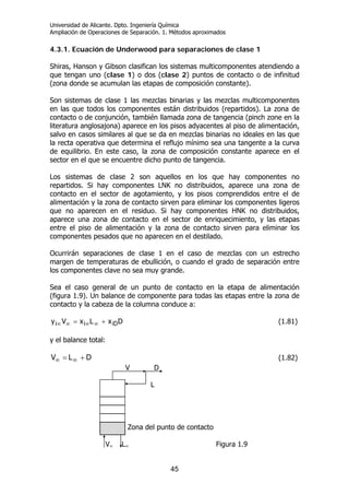 Universidad de Alicante. Dpto. Ingeniería Química
Ampliación de Operaciones de Separación. 1. Métodos aproximados
45
4.3.1. Ecuación de Underwood para separaciones de clase 1
Shiras, Hanson y Gibson clasifican los sistemas multicomponentes atendiendo a
que tengan uno (clase 1) o dos (clase 2) puntos de contacto o de infinitud
(zona donde se acumulan las etapas de composición constante).
Son sistemas de clase 1 las mezclas binarias y las mezclas multicomponentes
en las que todos los componentes están distribuidos (repartidos). La zona de
contacto o de conjunción, también llamada zona de tangencia (pinch zone en la
literatura anglosajona) aparece en los pisos adyacentes al piso de alimentación,
salvo en casos similares al que se da en mezclas binarias no ideales en las que
la recta operativa que determina el reflujo mínimo sea una tangente a la curva
de equilibrio. En este caso, la zona de composición constante aparece en el
sector en el que se encuentre dicho punto de tangencia.
Los sistemas de clase 2 son aquellos en los que hay componentes no
repartidos. Si hay componentes LNK no distribuidos, aparece una zona de
contacto en el sector de agotamiento, y los pisos comprendidos entre el de
alimentación y la zona de contacto sirven para eliminar los componentes ligeros
que no aparecen en el residuo. Si hay componentes HNK no distribuidos,
aparece una zona de contacto en el sector de enriquecimiento, y las etapas
entre el piso de alimentación y la zona de contacto sirven para eliminar los
componentes pesados que no aparecen en el destilado.
Ocurrirán separaciones de clase 1 en el caso de mezclas con un estrecho
margen de temperaturas de ebullición, o cuando el grado de separación entre
los componentes clave no sea muy grande.
Sea el caso general de un punto de contacto en la etapa de alimentación
(figura 1.9). Un balance de componente para todas las etapas entre la zona de
contacto y la cabeza de la columna conduce a:
DxLxVy iDii += ∞∞∞∞ (1.81)
y el balance total:
DLV += ∞∞ (1.82)
V D
L
Zona del punto de contacto
V∞ L∞ Figura 1.9
 