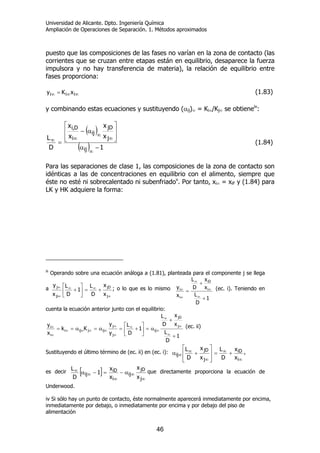 Universidad de Alicante. Dpto. Ingeniería Química
Ampliación de Operaciones de Separación. 1. Métodos aproximados
46
puesto que las composiciones de las fases no varían en la zona de contacto (las
corrientes que se cruzan entre etapas están en equilibrio, desaparece la fuerza
impulsora y no hay transferencia de materia), la relación de equilibrio entre
fases proporciona:
∞∞∞ = iii xKy (1.83)
y combinando estas ecuaciones y sustituyendo (αij)∞ = Ki∞/Kj∞ se obtieneiv
:
( )
( ) 1
x
x
x
x
D
L
ij
j
jD
ij
i
D,i
−α
⎥
⎥
⎦
⎤
⎢
⎢
⎣
⎡
α−
=
∞
∞
∞
∞∞
(1.84)
Para las separaciones de clase 1, las composiciones de la zona de contacto son
idénticas a las de concentraciones en equilibrio con el alimento, siempre que
éste no esté ni sobrecalentado ni subenfriadov
. Por tanto, xi∞ = xiF y (1.84) para
LK y HK adquiere la forma:
iii
Operando sobre una ecuación análoga a (1.81), planteada para el componente j se llega
a
∞
∞∞
∞
∞
+=⎥
⎦
⎤
⎢
⎣
⎡
+
j
jD
ji
j
x
x
D
L
1
D
L
x
y
; o lo que es lo mismo
1
D
L
x
x
D
L
x
y i
iD
i
i
+
+
=
∞
∞
∞
∞
∞ (ec. i). Teniendo en
cuenta la ecuación anterior junto con el equilibrio:
1
D
L
x
x
D
L
1
D
L
y
y
Kk
x
y j
jD
ij
j
j
ijjiji
i
i
+
+
α=⎥
⎦
⎤
⎢
⎣
⎡
+=α=α==
∞
∞
∞
∞
∞
∞
∞
∞∞∞∞
∞
∞ (ec. ii)
Sustituyendo el último término de (ec. ii) en (ec. i):
∞
∞
∞
∞
∞ +=
⎥
⎥
⎦
⎤
⎢
⎢
⎣
⎡
+α
i
iD
j
jD
ij
x
x
D
L
x
x
D
L ,
es decir [ ]
∞
∞
∞
∞
∞ α−=−α
j
jD
ij
i
iD
ij
x
x
x
x
1
D
L que directamente proporciona la ecuación de
Underwood.
iv Si sólo hay un punto de contacto, éste normalmente aparecerá inmediatamente por encima,
inmediatamente por debajo, o inmediatamente por encima y por debajo del piso de
alimentación
 