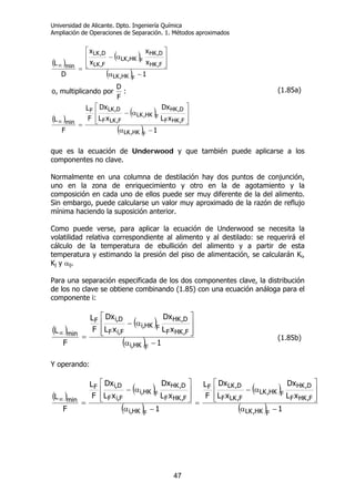 Universidad de Alicante. Dpto. Ingeniería Química
Ampliación de Operaciones de Separación. 1. Métodos aproximados
47
( )
( )
( )
( )
( )
( ) 1
xL
Dx
xL
Dx
F
L
F
L
:
F
D
porndomultiplica,o
1
x
x
x
x
D
L
FHK,LK
F,HKF
D,HK
FHK,LK
F,LKF
D,LKF
min
FHK,LK
F,HK
D,HK
FHK,LK
F,LK
D,LK
min
−α
⎥
⎥
⎦
⎤
⎢
⎢
⎣
⎡
α−
=
−α
⎥
⎥
⎦
⎤
⎢
⎢
⎣
⎡
α−
=
∞
∞
(1.85a)
que es la ecuación de Underwood y que también puede aplicarse a los
componentes no clave.
Normalmente en una columna de destilación hay dos puntos de conjunción,
uno en la zona de enriquecimiento y otro en la de agotamiento y la
composición en cada uno de ellos puede ser muy diferente de la del alimento.
Sin embargo, puede calcularse un valor muy aproximado de la razón de reflujo
mínima haciendo la suposición anterior.
Como puede verse, para aplicar la ecuación de Underwood se necesita la
volatilidad relativa correspondiente al alimento y al destilado: se requerirá el
cálculo de la temperatura de ebullición del alimento y a partir de esta
temperatura y estimando la presión del piso de alimentación, se calcularán Ki,
Kj y αij.
Para una separación especificada de los dos componentes clave, la distribución
de los no clave se obtiene combinando (1.85) con una ecuación análoga para el
componente i:
( )
( )
( ) 1
xL
Dx
xL
Dx
F
L
F
L
FHK,i
F,HKF
D,HK
FHK,i
F,iF
D,iF
min
−α
⎥
⎥
⎦
⎤
⎢
⎢
⎣
⎡
α−
=
∞
(1.85b)
Y operando:
( )
( )
( )
( )
( ) 1
xL
Dx
xL
Dx
F
L
1
xL
Dx
xL
Dx
F
L
F
L
FHK,LK
F,HKF
D,HK
FHK,LK
F,LKF
D,LKF
FHK,i
F,HKF
D,HK
FHK,i
F,iF
D,iF
min
−α
⎥
⎥
⎦
⎤
⎢
⎢
⎣
⎡
α−
=
−α
⎥
⎥
⎦
⎤
⎢
⎢
⎣
⎡
α−
=
∞
 
