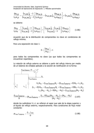 Universidad de Alicante. Dpto. Ingeniería Química
Ampliación de Operaciones de Separación. 1. Métodos aproximados
48
( )
( )
( ) ( )
F,HKF
D,HK
FHK,i
F,HKF
D,HK
FHK,LK
F,LKF
D,LK
FHK,LK
FHK,i
F,iF
D,i
xL
Dx
xL
Dx
xL
Dx
1
1
xL
Dx
α+
⎥
⎥
⎦
⎤
⎢
⎢
⎣
⎡
α−
−α
−α
=
se obtiene:
( )
( )
( ) ( )
( ) ⎟
⎟
⎠
⎞
⎜
⎜
⎝
⎛
⎥
⎥
⎦
⎤
⎢
⎢
⎣
⎡
−α
α−α
+
⎟
⎟
⎠
⎞
⎜
⎜
⎝
⎛
⎥
⎥
⎦
⎤
⎢
⎢
⎣
⎡
−α
−α
=
F,HKF
D,HK
FHKLK,
FHK,iFHKLK,
F,LKF
D,LK
FHK,LK
FHK,i
iFF
iD
xL
Dx
1xL
Dx
1
1
xL
Dx
(1.86)
ecuación que da la distribución de componentes no clave en condiciones de
reflujo mínimo.
Para una separación de clase 1:
1
Fx
Dx
0
iF
iD
<⎟
⎟
⎠
⎞
⎜
⎜
⎝
⎛
<
para todos los componentes no clave (ya que todos los componentes se
encuentran repartidos).
La relación de reflujo externo se obtiene a partir del reflujo interno por medio
de un balance de entalpía aplicado a la sección de rectificación en la forma:
)HH(
)HH()HH()D/L(
)R(
D
)L(
LV
VVLVmin
externomin
externomin
−
−+−
== ∞∞∞∞ (1.87)
donde los subíndices V y L se refieren al vapor que sale de la etapa superior y
al líquido de reflujo externo, respectivamente. Para condiciones de flujo molar
constante:
D
)L(
)R(
min
externomin
∞
= (1.88)
∞L
externomín)L(
D
∞V
D)L( externomín +
∞L
externomín)L(
D
∞V
D)L( externomín +
( ) ∞∞∞∞ ++=+ LVexternominLexternominV HLHD)L(H)L(HV
( ) ∞∞∞∞ ++=++ LVexternominLexternominV HLHD)L(H)L(H)DL(
)HH()L()HH(D)HH(L LVexternominVVLV −=−+− ∞∞∞∞
 