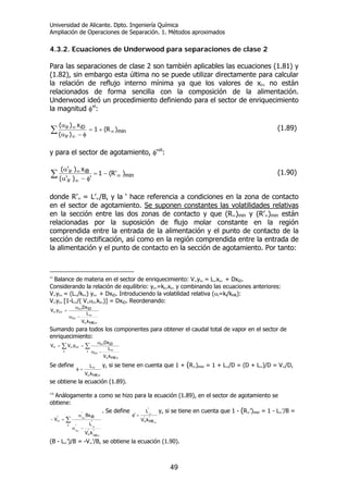 Universidad de Alicante. Dpto. Ingeniería Química
Ampliación de Operaciones de Separación. 1. Métodos aproximados
49
4.3.2. Ecuaciones de Underwood para separaciones de clase 2
Para las separaciones de clase 2 son también aplicables las ecuaciones (1.81) y
(1.82), sin embargo esta última no se puede utilizar directamente para calcular
la relación de reflujo interno mínima ya que los valores de xi∞ no están
relacionados de forma sencilla con la composición de la alimentación.
Underwood ideó un procedimiento definiendo para el sector de enriquecimiento
la magnitud φvi
:
∑ ∞
∞
∞
+=
φ−α
α
min
ir
iDir
)R(1
)(
x)(
(1.89)
y para el sector de agotamiento, φ‘vii
:
∑ ∞
∞
∞ −=
φ−α
α
min
ir
iBir )'R(1
')'(
x)'(
(1.90)
donde R’∞ = L’∞/B, y la ‘ hace referencia a condiciones en la zona de contacto
en el sector de agotamiento. Se suponen constantes las volatilidades relativas
en la sección entre las dos zonas de contacto y que (R∞)min y (R’∞)min están
relacionadas por la suposición de flujo molar constante en la región
comprendida entre la entrada de la alimentación y el punto de contacto de la
sección de rectificación, así como en la región comprendida entre la entrada de
la alimentación y el punto de contacto en la sección de agotamiento. Por tanto:
vi
Balance de materia en el sector de enriquecimiento: V∞yi∞ = L∞xi∞ + DxiD.
Considerando la relación de equilibrio: yi∞=ki∞xi∞ y combinando las ecuaciones anteriores:
V∞yi∞ = (L∞/ki∞) yi∞ + DxiD. Introduciendo la volatilidad relativa (αi=ki/kHK):
V∞yi∞ [1-L∞/( V∞αi∞ki∞)] = DxiD. Reordenando:
∞∞
∞
∞
∞
∞∞
−α
α
=
HK
i
iDi
i
kV
L
Dx
yV
Sumando para todos los componentes para obtener el caudal total de vapor en el sector de
enriquecimiento:
∑∑
∞∞
∞
∞
∞
∞∞∞
−α
α
==
i
HK
i
iDi
i
i
kV
L
Dx
yVV
Se define
∞∞
∞=φ
HKkV
L y, si se tiene en cuenta que 1 + (R∞)min = 1 + L∞/D = (D + L∞)/D = V∞/D,
se obtiene la ecuación (1.89).
vii
Análogamente a como se hizo para la ecuación (1.89), en el sector de agotamiento se
obtiene:
∑
∞
∞
∞
∞
∞
∞
−α
α
=−
i
''
'
'
iB
'
'
HK
i
i
kV
L
Bx
V
. Se define
'
HK
'
'
kV
L
'
∞
∞
∞
=φ
y, si se tiene en cuenta que 1 - (R∞’)min = 1 - L∞’/B =
(B - L∞’)/B = -V∞’/B, se obtiene la ecuación (1.90).
 