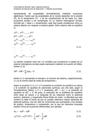 Universidad de Alicante. Dpto. Ingeniería Química
Ampliación de Operaciones de Separación. 1. Métodos aproximados
5
representando las propiedades termodinámicas mediante ecuaciones
algebraicas. Puesto que las propiedades de la mezcla dependen de la presión
(P), de la temperatura (T) y de las composiciones de las fases (xi), tales
ecuaciones tienden a ser complicadas. En un sistema heterogéneo cerrado,
formado por π fases y c componentes, cada fase puede considerarse como un
sistema abierto con respecto al sistema global. Dicho sistema está en equilibrio
si:
...
...
...
...
...
...
P...PP
T...TT
)(
c
)2(
c
)1(
c
)(
2
)2(
2
)1(
2
)(
1
)2(
1
)1(
1
)()2()1(
)()2()1(
π
π
π
π
π
µ==µ=µ
µ==µ=µ
µ==µ=µ
===
===
(1.1)
La relación existente entre las c+2 variables que caracterizan el estado de un
sistema heterogéneo cerrado puede expresarse mediante la ecuación de Gibbs-
Duhem (1.2):
∑ =µ+−
i
ii 0dnVdPSdT (1.2)
donde S y V representan la entropía y el volumen del sistema, respectivamente,
y ni es el número total de moles de componente i.
Según la ecuación (1.1), a T y P constantes la condición de equilibrio se reduce
a la condición de igualdad de potenciales químicos; por otro lado, según la
Termodinámica Clásica, a P y T constantes, dGF
i = dµF
i, y la condición de
equilibrio es dGF
i = 0. Así pues, la resolución de un problema del equilibrio
entre fases se reduce a la búsqueda de las relaciones entre el potencial
químico, abstracto, y magnitudes físicas fáciles de medir. La dificultad que esto
conlleva se debe al hecho de que no pueden obtenerse valores absolutos del
potencial químico, sino tan sólo los incrementos que acompañan a los cambios
de presión, temperatura o composición, por lo que las relaciones buscadas
tendrán forma de ecuaciones diferenciales, por ejemplo:
dPvdTsd iii +−=µ (1.3)
∫ ∫+−µ=µ
T
ºT
P
ºP
iiii dPvdTs)ºP,ºT()P,T( (1.4)
 
